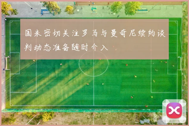 国米密切关注罗马与曼奇尼续约谈判动态准备随时介入