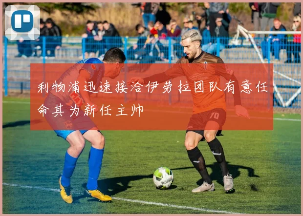 利物浦迅速接洽伊劳拉团队有意任命其为新任主帅