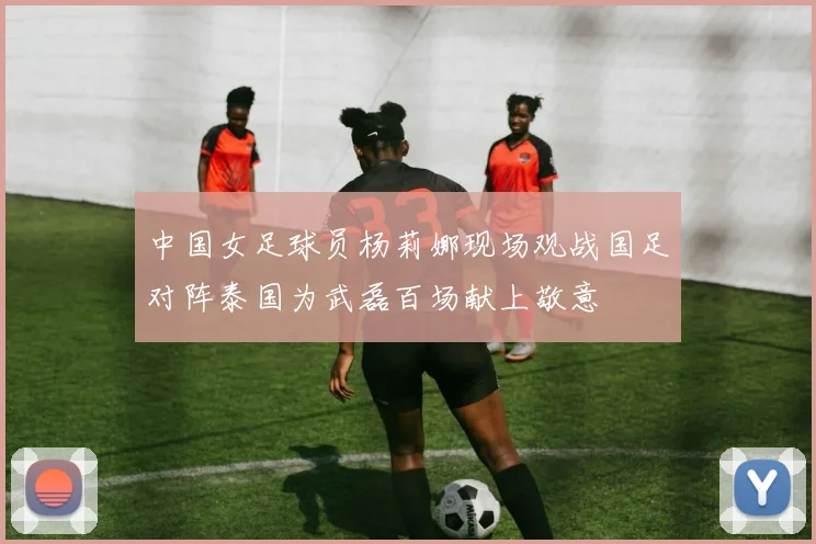 中国女足球员杨莉娜现场观战国足对阵泰国为武磊百场献上敬意
