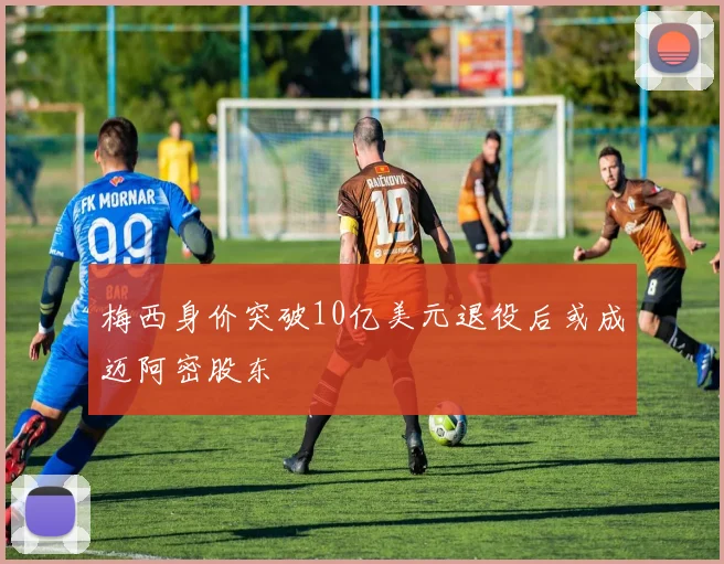 梅西身价突破10亿美元退役后或成迈阿密股东
