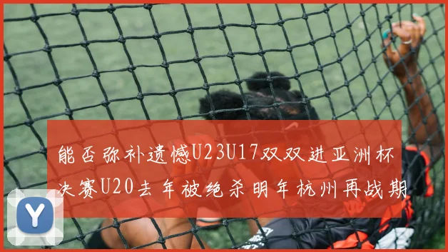 能否弥补遗憾U23U17双双进亚洲杯决赛U20去年被绝杀明年杭州再战期待辉煌